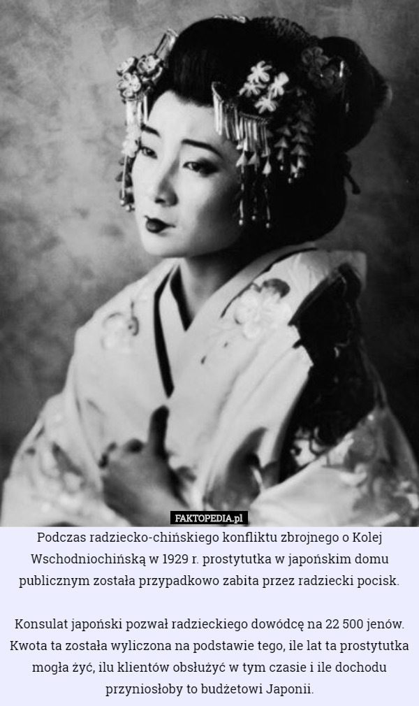 Podczas radziecko-chińskiego konfliktu zbrojnego o Kolej Wschodniochińską w 1929 r. prostytutka w japońskim domu publicznym została przypadkowo zabita przez radziecki pocisk.

 Konsulat japoński pozwał radzieckiego dowódcę na 22 500 jenów. Kwota ta została wyliczona na podstawie tego, ile lat ta prostytutka mogła żyć, ilu klientów obsłużyć w tym czasie i ile dochodu przyniosłoby to budżetowi Japonii. 