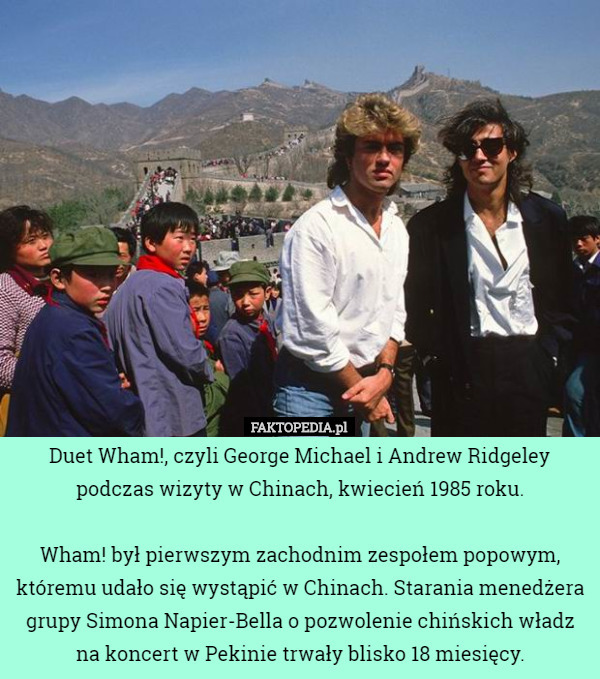 Duet Wham!, czyli George Michael i Andrew Ridgeley podczas wizyty w Chinach, kwiecień 1985 roku.

 Wham! był pierwszym zachodnim zespołem popowym, któremu udało się wystąpić w Chinach. Starania menedżera grupy Simona Napier-Bella o pozwolenie chińskich władz na koncert w Pekinie trwały blisko 18 miesięcy. 