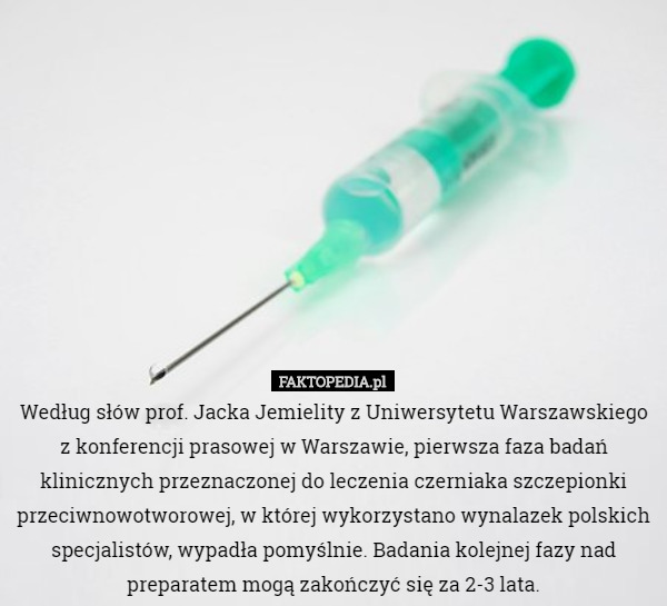 Według słów prof. Jacka Jemielity z Uniwersytetu Warszawskiego z konferencji prasowej w Warszawie, pierwsza faza badań klinicznych przeznaczonej do leczenia czerniaka szczepionki przeciwnowotworowej, w której wykorzystano wynalazek polskich specjalistów, wypadła pomyślnie. Badania kolejnej fazy nad preparatem mogą zakończyć się za 2-3 lata. 