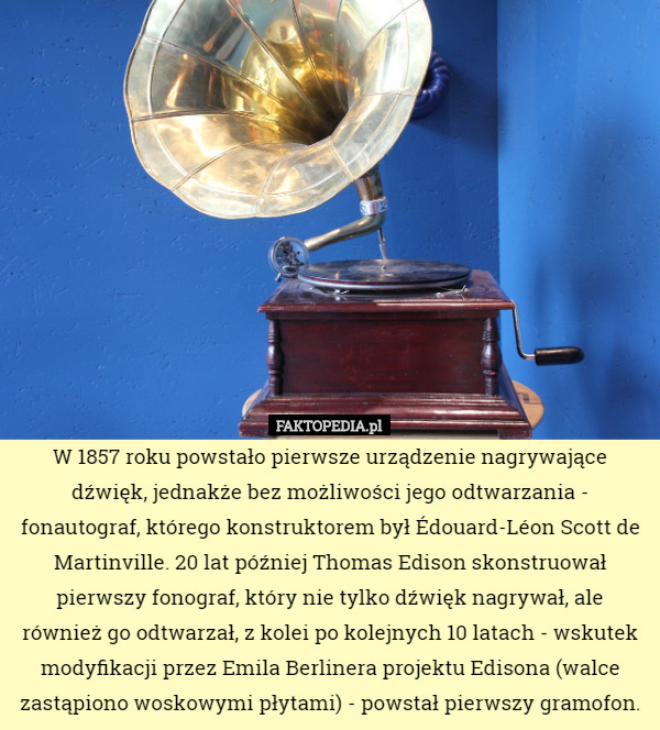 W 1857 roku powstało pierwsze urządzenie nagrywające dźwięk, jednakże bez możliwości jego odtwarzania - fonautograf, którego konstruktorem był Édouard-Léon Scott de Martinville. 20 lat później Thomas Edison skonstruował pierwszy fonograf, który nie tylko dźwięk nagrywał, ale również go odtwarzał, z kolei po kolejnych 10 latach - wskutek modyfikacji przez Emila Berlinera projektu Edisona (walce zastąpiono woskowymi płytami) - powstał pierwszy gramofon. 