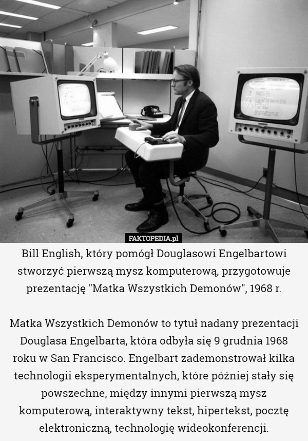 Bill English, który pomógł Douglasowi Engelbartowi stworzyć pierwszą mysz komputerową, przygotowuje prezentację "Matka Wszystkich Demonów", 1968 r.

Matka Wszystkich Demonów to tytuł nadany prezentacji Douglasa Engelbarta, która odbyła się 9 grudnia 1968 roku w San Francisco. Engelbart zademonstrował kilka technologii eksperymentalnych, które później stały się powszechne, między innymi pierwszą mysz komputerową, interaktywny tekst, hipertekst, pocztę elektroniczną, technologię wideokonferencji. 