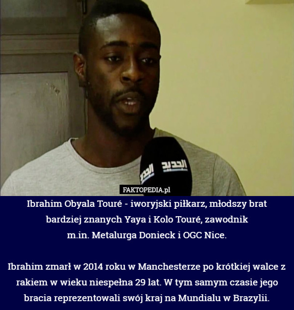 Ibrahim Obyala Touré - iworyjski piłkarz, młodszy brat
 bardziej znanych Yaya i Kolo Touré, zawodnik
 m.in. Metalurga Donieck i OGC Nice.

Ibrahim zmarł w 2014 roku w Manchesterze po krótkiej walce z rakiem w wieku niespełna 29 lat. W tym samym czasie jego bracia reprezentowali swój kraj na Mundialu w Brazylii. 