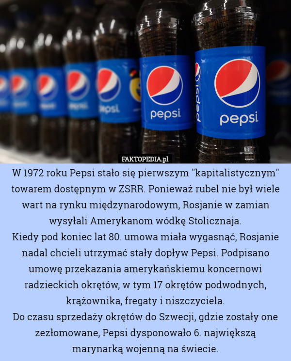 W 1972 roku Pepsi stało się pierwszym "kapitalistycznym" towarem dostępnym w ZSRR. Ponieważ rubel nie był wiele wart na rynku międzynarodowym, Rosjanie w zamian wysyłali Amerykanom wódkę Stolicznaja.
 Kiedy pod koniec lat 80. umowa miała wygasnąć, Rosjanie nadal chcieli utrzymać stały dopływ Pepsi. Podpisano umowę przekazania amerykańskiemu koncernowi radzieckich okrętów, w tym 17 okrętów podwodnych, krążownika, fregaty i niszczyciela.
 Do czasu sprzedaży okrętów do Szwecji, gdzie zostały one zezłomowane, Pepsi dysponowało 6. największą
 marynarką wojenną na świecie. 