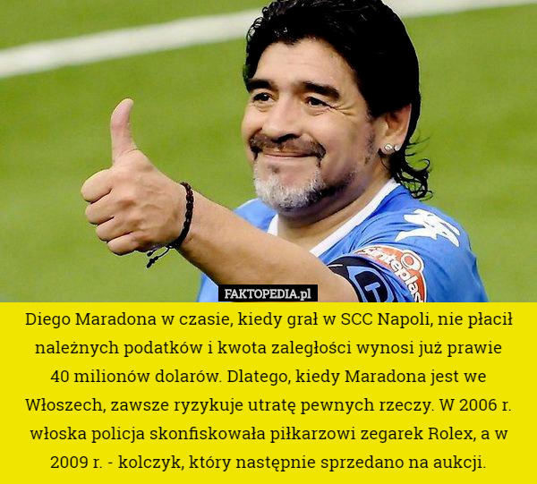 Diego Maradona w czasie, kiedy grał w SCC Napoli, nie płacił należnych podatków i kwota zaległości wynosi już prawie
 40 milionów dolarów. Dlatego, kiedy Maradona jest we Włoszech, zawsze ryzykuje utratę pewnych rzeczy. W 2006 r. włoska policja skonfiskowała piłkarzowi zegarek Rolex, a w 2009 r. - kolczyk, który następnie sprzedano na aukcji. 