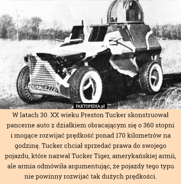 W latach 30. XX wieku Preston Tucker skonstruował pancerne auto z działkiem obracającym się o 360 stopni
i mogące rozwijać prędkość ponad 170 kilometrów na godzinę. Tucker chciał sprzedać prawa do swojego pojazdu, które nazwał Tucker Tiger, amerykańskiej armii, ale armia odmówiła argumentując, że pojazdy tego typu nie powinny rozwijać tak dużych prędkości. 