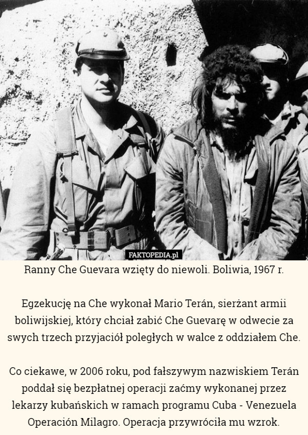 Ranny Che Guevara wzięty do niewoli. Boliwia, 1967 r.

Egzekucję na Che wykonał Mario Terán, sierżant armii boliwijskiej, który chciał zabić Che Guevarę w odwecie za swych trzech przyjaciół poległych w walce z oddziałem Che.

 Co ciekawe, w 2006 roku, pod fałszywym nazwiskiem Terán poddał się bezpłatnej operacji zaćmy wykonanej przez lekarzy kubańskich w ramach programu Cuba - Venezuela Operación Milagro. Operacja przywróciła mu wzrok. 