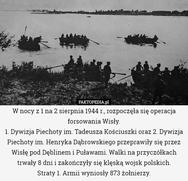 W nocy z 1 na 2 sierpnia 1944 r., rozpoczęła się operacja forsowania Wisły.
1. Dywizja Piechoty im. Tadeusza Kościuszki oraz 2. Dywizja Piechoty im. Henryka Dąbrowskiego przeprawiły się przez Wisłę pod Dęblinem i Puławami. Walki na przyczółkach trwały 8 dni i zakończyły się klęską wojsk polskich.
Straty 1. Armii wyniosły 873 żołnierzy. 