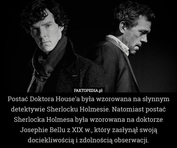 Postać Doktora House'a była wzorowana na słynnym detektywie Sherlocku Holmesie. Natomiast postać Sherlocka Holmesa była wzorowana na doktorze Josephie Bellu z XIX w., który zasłynął swoją dociekliwością i zdolnością obserwacji. 