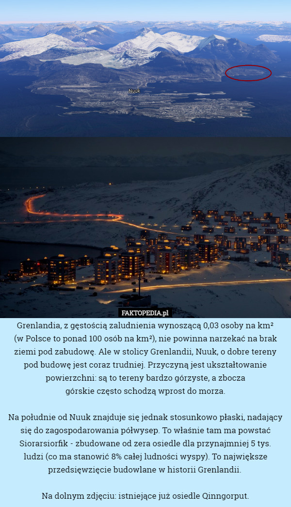 Grenlandia, z gęstością zaludnienia wynoszącą 0,03 osoby na km²
 (w Polsce to ponad 100 osób na km²), nie powinna narzekać na brak ziemi pod zabudowę. Ale w stolicy Grenlandii, Nuuk, o dobre tereny pod budowę jest coraz trudniej. Przyczyną jest ukształtowanie powierzchni: są to tereny bardzo górzyste, a zbocza
 górskie często schodzą wprost do morza.

Na południe od Nuuk znajduje się jednak stosunkowo płaski, nadający się do zagospodarowania półwysep. To właśnie tam ma powstać Siorarsiorfik - zbudowane od zera osiedle dla przynajmniej 5 tys.
 ludzi (co ma stanowić 8% całej ludności wyspy). To największe przedsięwzięcie budowlane w historii Grenlandii. 

Na dolnym zdjęciu: istniejące już osiedle Qinngorput. 