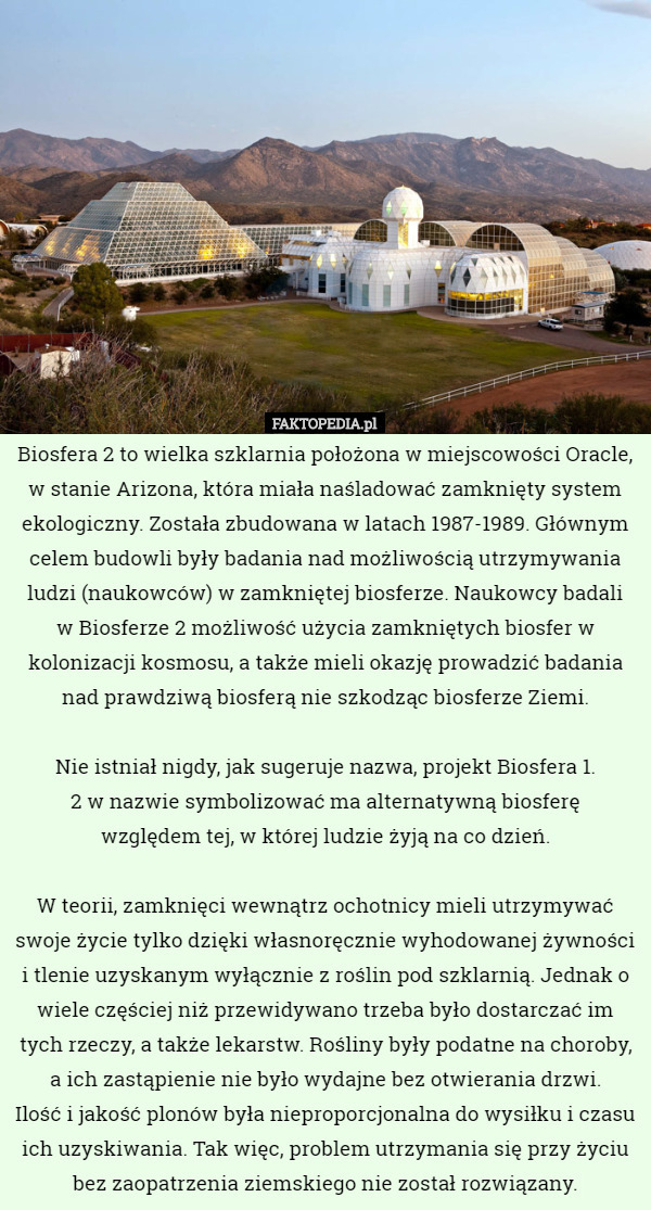 Biosfera 2 to wielka szklarnia położona w miejscowości Oracle, w stanie Arizona, która miała naśladować zamknięty system ekologiczny. Została zbudowana w latach 1987-1989. Głównym celem budowli były badania nad możliwością utrzymywania ludzi (naukowców) w zamkniętej biosferze. Naukowcy badali
 w Biosferze 2 możliwość użycia zamkniętych biosfer w kolonizacji kosmosu, a także mieli okazję prowadzić badania nad prawdziwą biosferą nie szkodząc biosferze Ziemi.

Nie istniał nigdy, jak sugeruje nazwa, projekt Biosfera 1.
 2 w nazwie symbolizować ma alternatywną biosferę
 względem tej, w której ludzie żyją na co dzień.

W teorii, zamknięci wewnątrz ochotnicy mieli utrzymywać swoje życie tylko dzięki własnoręcznie wyhodowanej żywności i tlenie uzyskanym wyłącznie z roślin pod szklarnią. Jednak o wiele częściej niż przewidywano trzeba było dostarczać im tych rzeczy, a także lekarstw. Rośliny były podatne na choroby, a ich zastąpienie nie było wydajne bez otwierania drzwi.
 Ilość i jakość plonów była nieproporcjonalna do wysiłku i czasu ich uzyskiwania. Tak więc, problem utrzymania się przy życiu bez zaopatrzenia ziemskiego nie został rozwiązany. 
