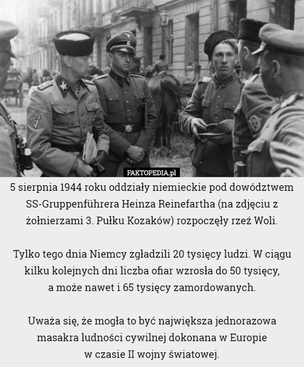 5 sierpnia 1944 roku oddziały niemieckie pod dowództwem SS-Gruppenführera Heinza Reinefartha (na zdjęciu z żołnierzami 3. Pułku Kozaków) rozpoczęły rzeź Woli.

Tylko tego dnia Niemcy zgładzili 20 tysięcy ludzi. W ciągu kilku kolejnych dni liczba ofiar wzrosła do 50 tysięcy,
 a może nawet i 65 tysięcy zamordowanych.

Uważa się, że mogła to być największa jednorazowa masakra ludności cywilnej dokonana w Europie
 w czasie II wojny światowej. 
