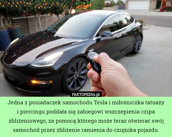 Jedna z posiadaczek samochodu Tesla i miłośniczka tatuaży
 i piercingu poddała się zabiegowi wszczepienia czipa zbliżeniowego, za pomocą którego może teraz otwierać swój samochód przez zbliżenie ramienia do czujnika pojazdu. 