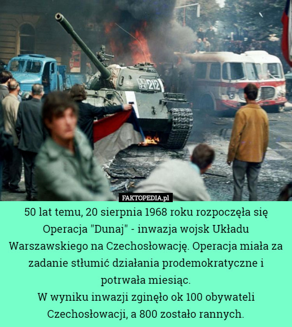 50 lat temu, 20 sierpnia 1968 roku rozpoczęła się Operacja "Dunaj" - inwazja wojsk Układu Warszawskiego na Czechosłowację. Operacja miała za zadanie stłumić działania prodemokratyczne i potrwała miesiąc.
W wyniku inwazji zginęło ok 100 obywateli Czechosłowacji, a 800 zostało rannych. 