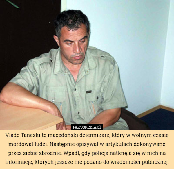 Vlado Taneski to macedoński dziennikarz, który w wolnym czasie mordował ludzi. Następnie opisywał w artykułach dokonywane przez siebie zbrodnie. Wpadł, gdy policja natknęła się w nich na informacje, których jeszcze nie podano do wiadomości publicznej. 