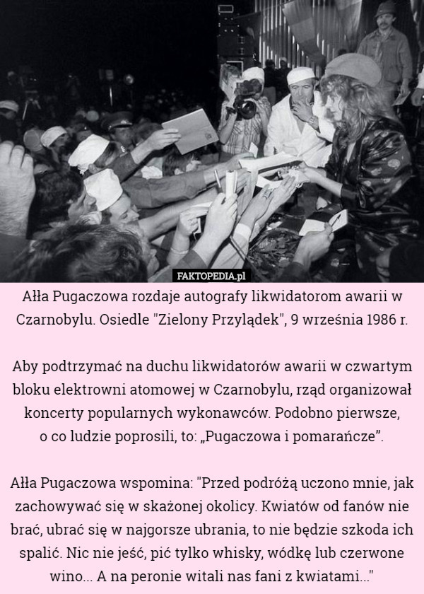 Ałła Pugaczowa rozdaje autografy likwidatorom awarii w Czarnobylu. Osiedle "Zielony Przylądek", 9 września 1986 r.

Aby podtrzymać na duchu likwidatorów awarii w czwartym bloku elektrowni atomowej w Czarnobylu, rząd organizował koncerty popularnych wykonawców. Podobno pierwsze,
 o co ludzie poprosili, to: „Pugaczowa i pomarańcze”.

Ałła Pugaczowa wspomina: "Przed podróżą uczono mnie, jak zachowywać się w skażonej okolicy. Kwiatów od fanów nie brać, ubrać się w najgorsze ubrania, to nie będzie szkoda ich spalić. Nic nie jeść, pić tylko whisky, wódkę lub czerwone wino... A na peronie witali nas fani z kwiatami..." 