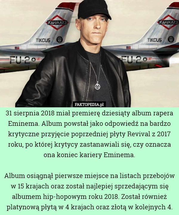 31 sierpnia 2018 miał premierę dziesiąty album rapera Eminema. Album powstał jako odpowiedź na bardzo krytyczne przyjęcie poprzedniej płyty Revival z 2017 roku, po której krytycy zastanawiali się, czy oznacza ona koniec kariery Eminema.

 Album osiągnął pierwsze miejsce na listach przebojów w 15 krajach oraz został najlepiej sprzedającym się albumem hip-hopowym roku 2018. Został również platynową płytą w 4 krajach oraz złotą w kolejnych 4. 