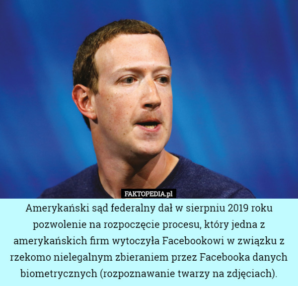 Amerykański sąd federalny dał w sierpniu 2019 roku pozwolenie na rozpoczęcie procesu, który jedna z amerykańskich firm wytoczyła Facebookowi w związku z rzekomo nielegalnym zbieraniem przez Facebooka danych biometrycznych (rozpoznawanie twarzy na zdjęciach). 