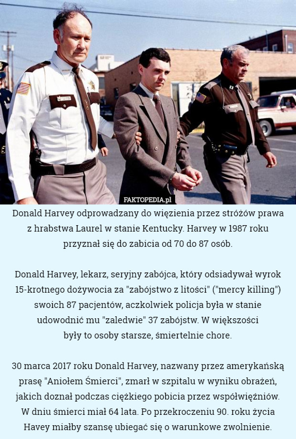 Donald Harvey odprowadzany do więzienia przez stróżów prawa
 z hrabstwa Laurel w stanie Kentucky. Harvey w 1987 roku
 przyznał się do zabicia od 70 do 87 osób.

 Donald Harvey, lekarz, seryjny zabójca, który odsiadywał wyrok 15-krotnego dożywocia za "zabójstwo z litości" ("mercy killing") swoich 87 pacjentów, aczkolwiek policja była w stanie
 udowodnić mu "zaledwie" 37 zabójstw. W większości
 były to osoby starsze, śmiertelnie chore.

 30 marca 2017 roku Donald Harvey, nazwany przez amerykańską prasę "Aniołem Śmierci", zmarł w szpitalu w wyniku obrażeń, jakich doznał podczas ciężkiego pobicia przez współwięźniów.
 W dniu śmierci miał 64 lata. Po przekroczeniu 90. roku życia
 Havey miałby szansę ubiegać się o warunkowe zwolnienie. 