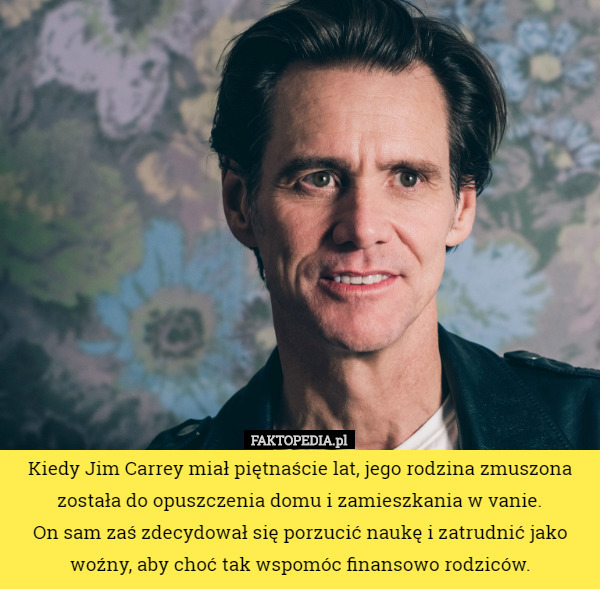 Kiedy Jim Carrey miał piętnaście lat, jego rodzina zmuszona została do opuszczenia domu i zamieszkania w vanie.
 On sam zaś zdecydował się porzucić naukę i zatrudnić jako woźny, aby choć tak wspomóc finansowo rodziców. 