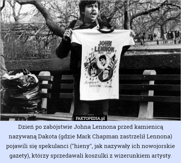 Dzień po zabójstwie Johna Lennona przed kamienicą nazywaną Dakota (gdzie Mark Chapman zastrzelił Lennona) pojawili się spekulanci ("hieny", jak nazywały ich nowojorskie gazety), którzy sprzedawali koszulki z wizerunkiem artysty. 
