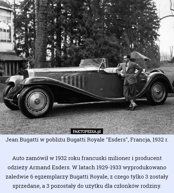 Jean Bugatti w pobliżu Bugatti Royale "Esders", Francja, 1932 r.

Auto zamówił w 1932 roku francuski milioner i producent odzieży Armand Esders. W latach 1929-1933 wyprodukowano zaledwie 6 egzemplarzy Bugatti Royale, z czego tylko 3 zostały sprzedane, a 3 pozostały do użytku dla członków rodziny. 