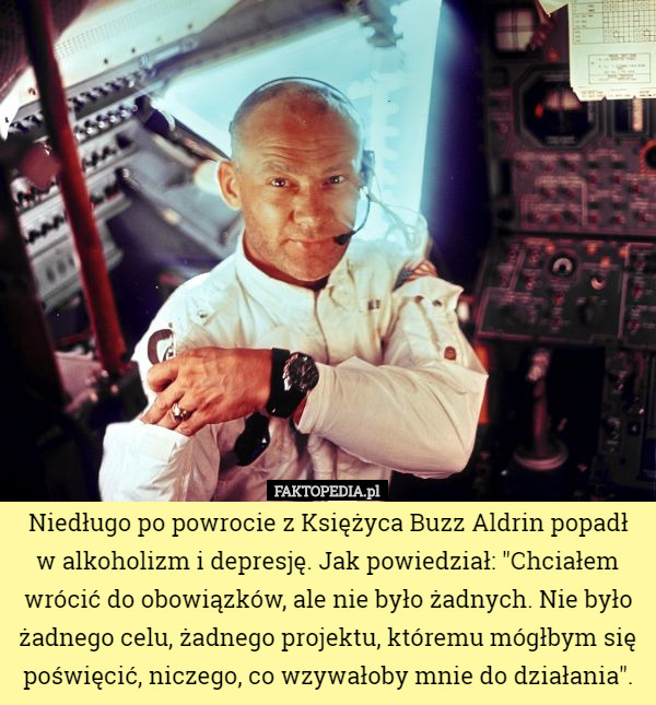 Niedługo po powrocie z Księżyca Buzz Aldrin popadł w alkoholizm i depresję. Jak powiedział: "Chciałem wrócić do obowiązków, ale nie było żadnych. Nie było żadnego celu, żadnego projektu, któremu mógłbym się poświęcić, niczego, co wzywałoby mnie do działania". 