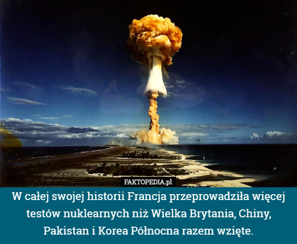 W całej swojej historii Francja przeprowadziła więcej testów nuklearnych niż Wielka Brytania, Chiny, Pakistan i Korea Północna razem wzięte. 