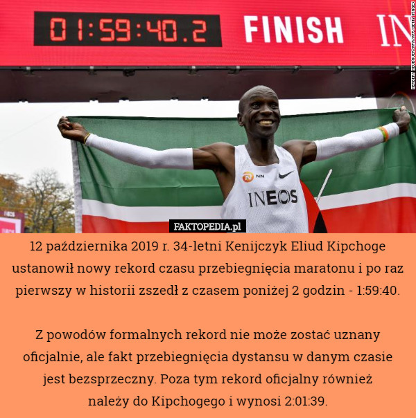 12 października 2019 r. 34-letni Kenijczyk Eliud Kipchoge ustanowił nowy rekord czasu przebiegnięcia maratonu i po raz pierwszy w historii zszedł z czasem poniżej 2 godzin - 1:59:40.

 Z powodów formalnych rekord nie może zostać uznany oficjalnie, ale fakt przebiegnięcia dystansu w danym czasie
 jest bezsprzeczny. Poza tym rekord oficjalny również
 należy do Kipchogego i wynosi 2:01:39. 