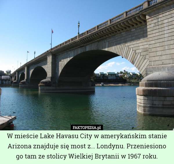 W mieście Lake Havasu City w amerykańskim stanie Arizona znajduje się most z… Londynu. Przeniesiono go tam ze stolicy Wielkiej Brytanii w 1967 roku. 