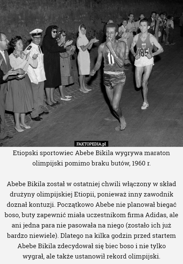 Etiopski sportowiec Abebe Bikila wygrywa maraton olimpijski pomimo braku butów, 1960 r.

 Abebe Bikila został w ostatniej chwili włączony w skład drużyny olimpijskiej Etiopii, ponieważ inny zawodnik doznał kontuzji. Początkowo Abebe nie planował biegać boso, buty zapewnić miała uczestnikom firma Adidas, ale ani jedna para nie pasowała na niego (zostało ich już bardzo niewiele). Dlatego na kilka godzin przed startem Abebe Bikila zdecydował się biec boso i nie tylko
 wygrał, ale także ustanowił rekord olimpijski. 