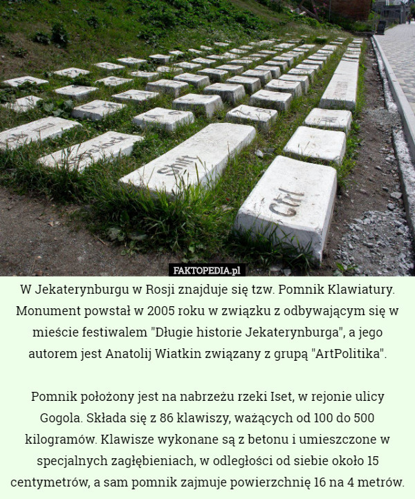 W Jekaterynburgu w Rosji znajduje się tzw. Pomnik Klawiatury. Monument powstał w 2005 roku w związku z odbywającym się w mieście festiwalem "Długie historie Jekaterynburga", a jego autorem jest Anatolij Wiatkin związany z grupą "ArtPolitika".

 Pomnik położony jest na nabrzeżu rzeki Iset, w rejonie ulicy Gogola. Składa się z 86 klawiszy, ważących od 100 do 500 kilogramów. Klawisze wykonane są z betonu i umieszczone w specjalnych zagłębieniach, w odległości od siebie około 15 centymetrów, a sam pomnik zajmuje powierzchnię 16 na 4 metrów. 