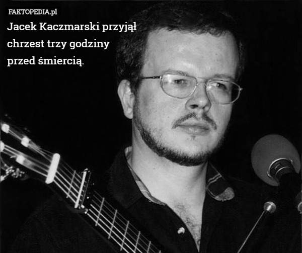 Jacek Kaczmarski przyjął
 chrzest trzy godziny
 przed śmiercią. 