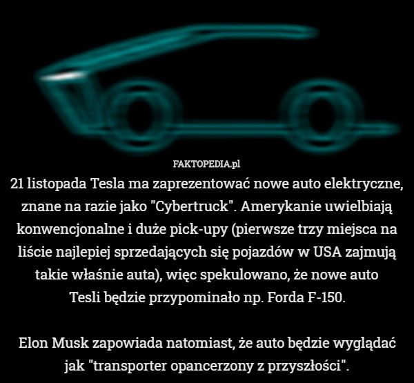 21 listopada Tesla ma zaprezentować nowe auto elektryczne, znane na razie jako "Cybertruck". Amerykanie uwielbiają konwencjonalne i duże pick-upy (pierwsze trzy miejsca na liście najlepiej sprzedających się pojazdów w USA zajmują takie właśnie auta), więc spekulowano, że nowe auto
 Tesli będzie przypominało np. Forda F-150.

Elon Musk zapowiada natomiast, że auto będzie wyglądać jak "transporter opancerzony z przyszłości". 