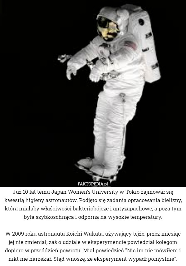 Już 10 lat temu Japan Women's University w Tokio zajmował się kwestią higieny astronautów. Podjęto się zadania opracowania bielizny, która miałaby właściwości bakteriobójcze i antyzapachowe, a poza tym była szybkoschnąca i odporna na wysokie temperatury.

W 2009 roku astronauta Koichi Wakata, używający tejże, przez miesiąc jej nie zmieniał, zaś o udziale w eksperymencie powiedział kolegom dopiero w przeddzień powrotu. Miał powiedzieć "Nic im nie mówiłem i nikt nie narzekał. Stąd wnoszę, że eksperyment wypadł pomyślnie". 
