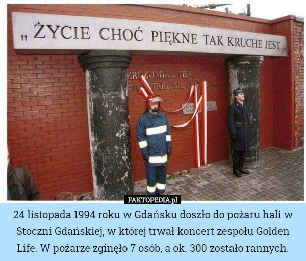 24 listopada 1994 roku w Gdańsku doszło do pożaru hali w Stoczni Gdańskiej, w której trwał koncert zespołu Golden Life. W pożarze zginęło 7 osób, a ok. 300 zostało rannych. 