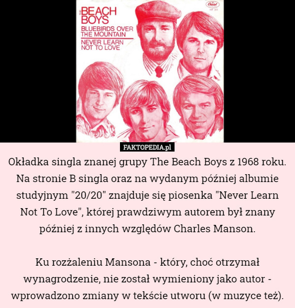 Okładka singla znanej grupy The Beach Boys z 1968 roku. Na stronie B singla oraz na wydanym później albumie studyjnym "20/20" znajduje się piosenka "Never Learn Not To Love", której prawdziwym autorem był znany później z innych względów Charles Manson.

Ku rozżaleniu Mansona - który, choć otrzymał wynagrodzenie, nie został wymieniony jako autor - wprowadzono zmiany w tekście utworu (w muzyce też). 