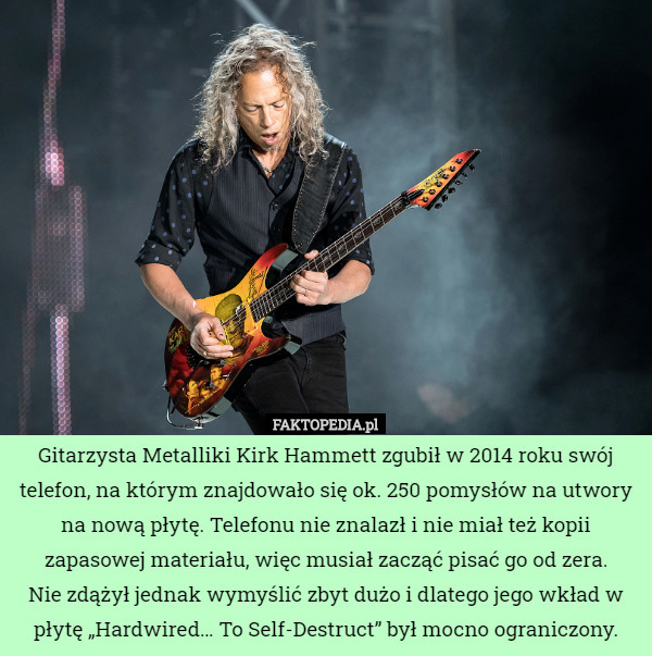 Gitarzysta Metalliki Kirk Hammett zgubił w 2014 roku swój telefon, na którym znajdowało się ok. 250 pomysłów na utwory na nową płytę. Telefonu nie znalazł i nie miał też kopii zapasowej materiału, więc musiał zacząć pisać go od zera.
 Nie zdążył jednak wymyślić zbyt dużo i dlatego jego wkład w płytę „Hardwired… To Self-Destruct” był mocno ograniczony. 
