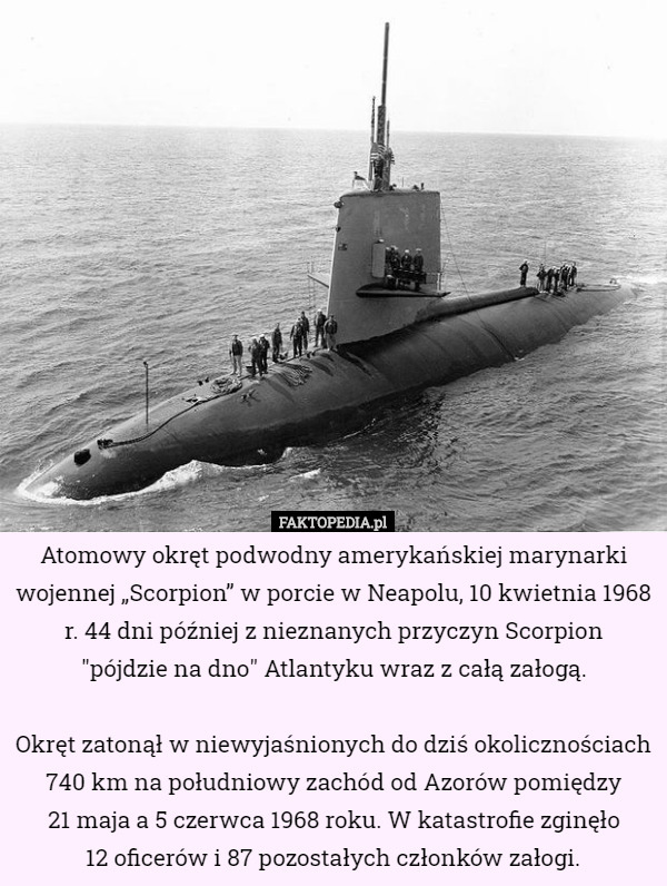 Atomowy okręt podwodny amerykańskiej marynarki wojennej „Scorpion” w porcie w Neapolu, 10 kwietnia 1968 r. 44 dni później z nieznanych przyczyn Scorpion
 "pójdzie na dno" Atlantyku wraz z całą załogą.

Okręt zatonął w niewyjaśnionych do dziś okolicznościach 740 km na południowy zachód od Azorów pomiędzy
 21 maja a 5 czerwca 1968 roku. W katastrofie zginęło
 12 oficerów i 87 pozostałych członków załogi. 