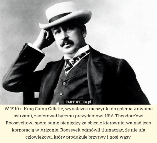 W 1910 r. King Camp Gillette, wynalazca maszynki do golenia z dwoma ostrzami, zaoferował byłemu prezydentowi USA Theodore'owi Rooseveltowi sporą sumę pieniędzy za objęcie kierownictwa nad jego korporacją w Arizonie. Roosevelt odmówił tłumacząc, że nie ufa człowiekowi, który produkuje brzytwy i nosi wąsy. 