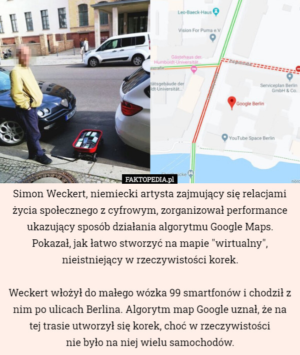 Simon Weckert, niemiecki artysta zajmujący się relacjami życia społecznego z cyfrowym, zorganizował performance ukazujący sposób działania algorytmu Google Maps. Pokazał, jak łatwo stworzyć na mapie "wirtualny", nieistniejący w rzeczywistości korek.

 Weckert włożył do małego wózka 99 smartfonów i chodził z nim po ulicach Berlina. Algorytm map Google uznał, że na tej trasie utworzył się korek, choć w rzeczywistości
 nie było na niej wielu samochodów. 