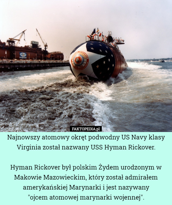 Najnowszy atomowy okręt podwodny US Navy klasy Virginia został nazwany USS Hyman Rickover.

 Hyman Rickover był polskim Żydem urodzonym w Makowie Mazowieckim, który został admirałem amerykańskiej Marynarki i jest nazywany
 "ojcem atomowej marynarki wojennej". 