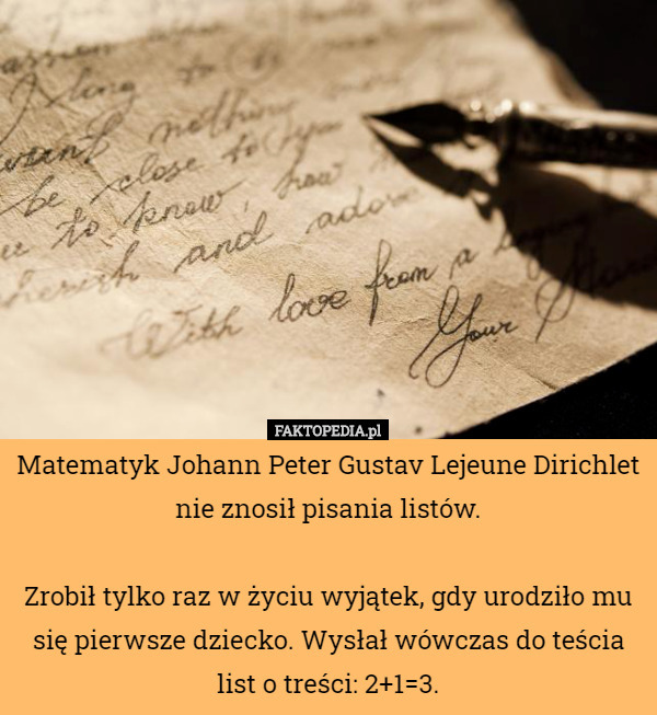 Matematyk Johann Peter Gustav Lejeune Dirichlet nie znosił pisania listów.

Zrobił tylko raz w życiu wyjątek, gdy urodziło mu się pierwsze dziecko. Wysłał wówczas do teścia list o treści: 2+1=3. 
