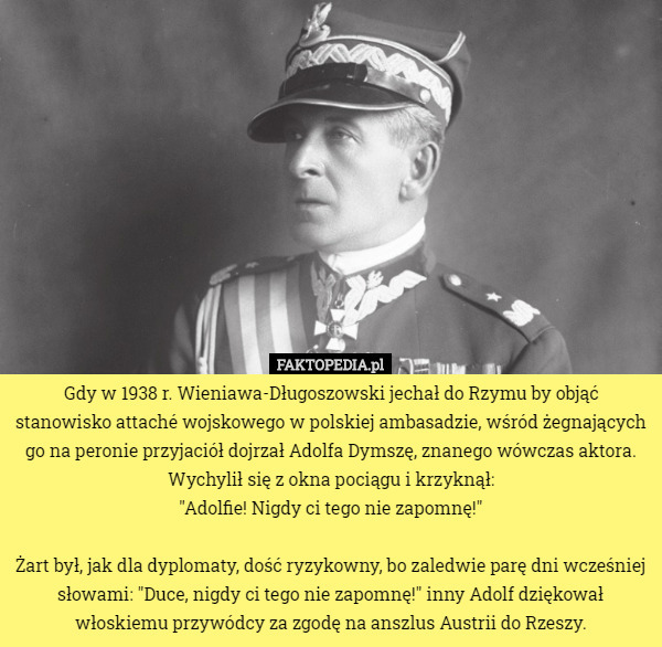 Gdy w 1938 r. Wieniawa-Długoszowski jechał do Rzymu by objąć stanowisko attaché wojskowego w polskiej ambasadzie, wśród żegnających go na peronie przyjaciół dojrzał Adolfa Dymszę, znanego wówczas aktora. Wychylił się z okna pociągu i krzyknął:
 "Adolfie! Nigdy ci tego nie zapomnę!"

Żart był, jak dla dyplomaty, dość ryzykowny, bo zaledwie parę dni wcześniej słowami: "Duce, nigdy ci tego nie zapomnę!" inny Adolf dziękował włoskiemu przywódcy za zgodę na anszlus Austrii do Rzeszy. 