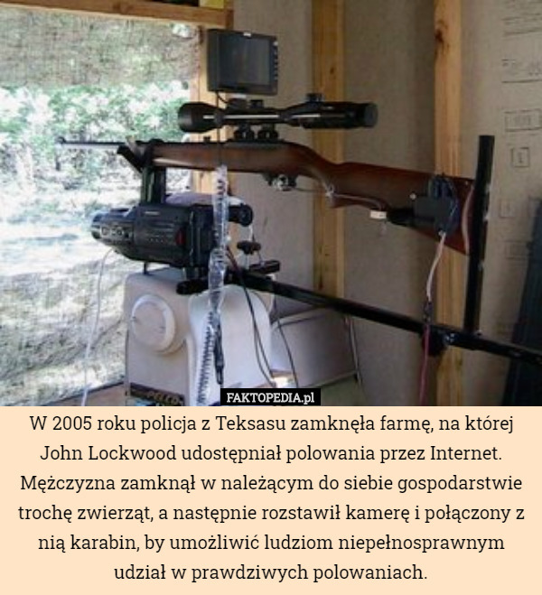 W 2005 roku policja z Teksasu zamknęła farmę, na której John Lockwood udostępniał polowania przez Internet. Mężczyzna zamknął w należącym do siebie gospodarstwie trochę zwierząt, a następnie rozstawił kamerę i połączony z nią karabin, by umożliwić ludziom niepełnosprawnym udział w prawdziwych polowaniach. 