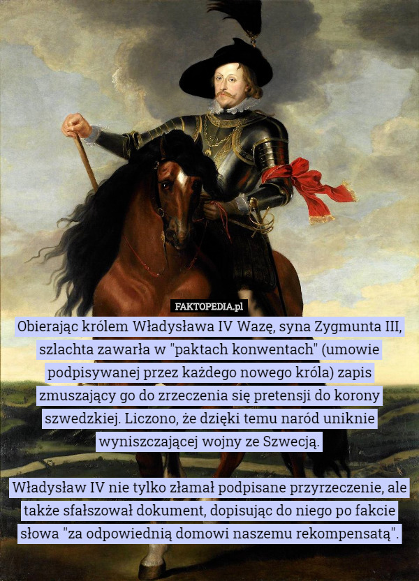 Obierając królem Władysława IV Wazę, syna Zygmunta III, szlachta zawarła w "paktach konwentach" (umowie podpisywanej przez każdego nowego króla) zapis zmuszający go do zrzeczenia się pretensji do korony szwedzkiej. Liczono, że dzięki temu naród uniknie wyniszczającej wojny ze Szwecją.

 Władysław IV nie tylko złamał podpisane przyrzeczenie, ale także sfałszował dokument, dopisując do niego po fakcie słowa "za odpowiednią domowi naszemu rekompensatą". 