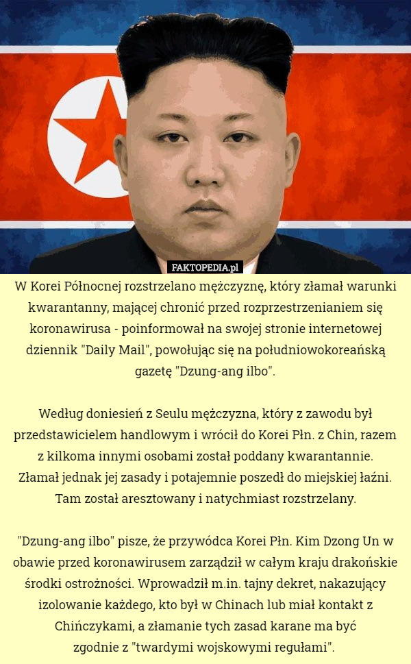 W Korei Północnej rozstrzelano mężczyznę, który złamał warunki kwarantanny, mającej chronić przed rozprzestrzenianiem się koronawirusa - poinformował na swojej stronie internetowej dziennik "Daily Mail", powołując się na południowokoreańską gazetę "Dzung-ang ilbo".

 Według doniesień z Seulu mężczyzna, który z zawodu był przedstawicielem handlowym i wrócił do Korei Płn. z Chin, razem z kilkoma innymi osobami został poddany kwarantannie.
 Złamał jednak jej zasady i potajemnie poszedł do miejskiej łaźni.
 Tam został aresztowany i natychmiast rozstrzelany.

"Dzung-ang ilbo" pisze, że przywódca Korei Płn. Kim Dzong Un w obawie przed koronawirusem zarządził w całym kraju drakońskie środki ostrożności. Wprowadził m.in. tajny dekret, nakazujący izolowanie każdego, kto był w Chinach lub miał kontakt z Chińczykami, a złamanie tych zasad karane ma być
 zgodnie z "twardymi wojskowymi regułami". 