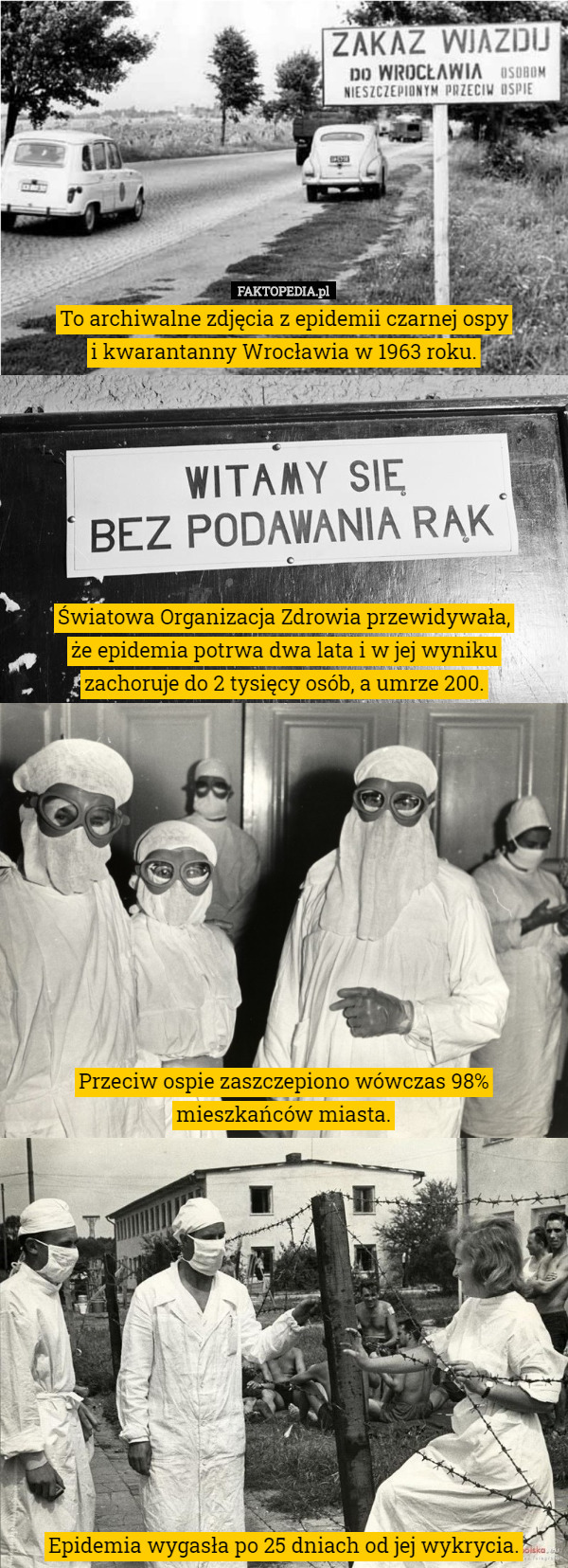To archiwalne zdjęcia z epidemii czarnej ospy
 i kwarantanny Wrocławia w 1963 roku.







 Światowa Organizacja Zdrowia przewidywała,
 że epidemia potrwa dwa lata i w jej wyniku
 zachoruje do 2 tysięcy osób, a umrze 200.











 Przeciw ospie zaszczepiono wówczas 98% mieszkańców miasta.












 Epidemia wygasła po 25 dniach od jej wykrycia. 
