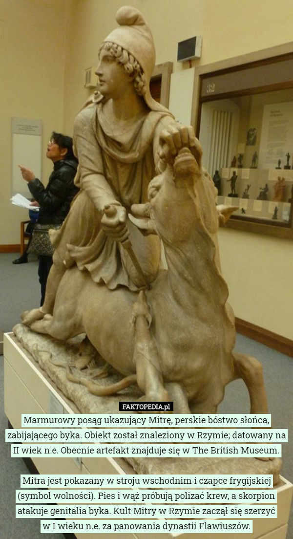 Marmurowy posąg ukazujący Mitrę, perskie bóstwo słońca, zabijającego byka. Obiekt został znaleziony w Rzymie; datowany na
 II wiek n.e. Obecnie artefakt znajduje się w The British Museum.

 Mitra jest pokazany w stroju wschodnim i czapce frygijskiej (symbol wolności). Pies i wąż próbują polizać krew, a skorpion atakuje genitalia byka. Kult Mitry w Rzymie zaczął się szerzyć
 w I wieku n.e. za panowania dynastii Flawiuszów. 