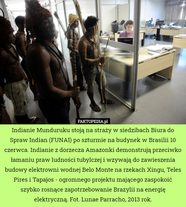Indianie Munduruku stoją na straży w siedzibach Biura do Spraw Indian (FUNAI) po szturmie na budynek w Brasilii 10 czerwca. Indianie z dorzecza Amazonki demonstrują przeciwko łamaniu praw ludności tubylczej i wzywają do zawieszenia budowy elektrowni wodnej Belo Monte na rzekach Xingu, Teles Pires i Tapajos - ogromnego projektu mającego zaspokoić szybko rosnące zapotrzebowanie Brazylii na energię elektryczną. Fot. Lunae Parracho, 2013 rok. 