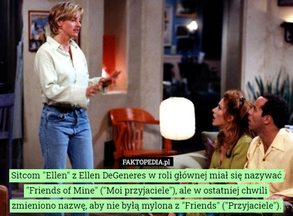 Sitcom "Ellen" z Ellen DeGeneres w roli głównej miał się nazywać "Friends of Mine" ("Moi przyjaciele"), ale w ostatniej chwili zmieniono nazwę, aby nie byłą mylona z "Friends" ("Przyjaciele"). 